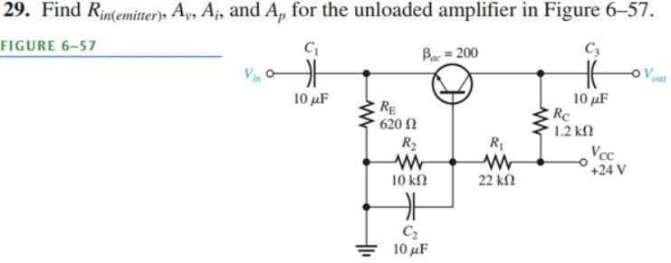 29. Find Rin(emitter), Ay, A₁, and Ap for the unloaded amplifier in Figure 6-57.
FIGURE 6-57
C₁
C3
F
10 μF
RE
• 620 Ω
Bac=200
R₂
ww
10 ΚΩ
카
C₂
10 μF
R₁
ww
22 ΚΩ
10 μF
Rc
1.2 ΚΩ
Vcc
+24 V
Ovout