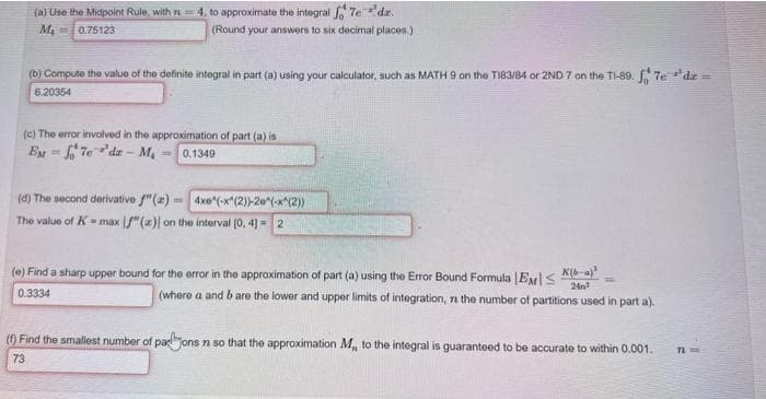 (a) Use the Midpoint Rule, with 714, to approximate the integral Tedz.
(Round your answers to six decimal places)
M₁
0.75123
(b) Compute the value of the definite integral in part (a) using your calculator, such as MATH 9 on the T183/84 or 2ND 7 on the TI-89. f7edie =
6.20354
(c) The error involved in the approximation of part (a) is
EM= 7e'da-M₁ 0.1349
(d) The second derivative f" (a)= 4xe^(-x^(2))-20^(-x^(2))
The value of K-max [f" (a) on the interval [0, 4] 2
(e) Find a sharp upper bound for the error in the approximation of part (a) using the Error Bound Formula EMK(-a)²
24²
0.3334
(where a and b are the lower and upper limits of integration, the number of partitions used in part a).
(f) Find the smallest number of paons n so that the approximation M,, to the integral is guaranteed to be accurate to within 0.001.
73
n ==