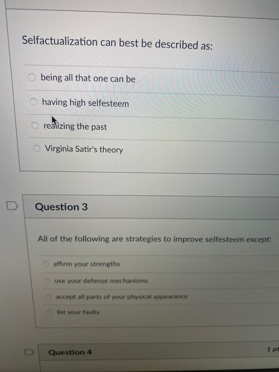 Selfactualization can best be described as:
being all that one can be
having high selfesteem
realizing the past
Virginia Satir's theory
Question 3
All of the following are strategies to improve selfesteem except:
affirm your strengths
use your defense mechanisms
accept all parts of your physical appearance
Olist your faults
1 pt
Question 4
D.
