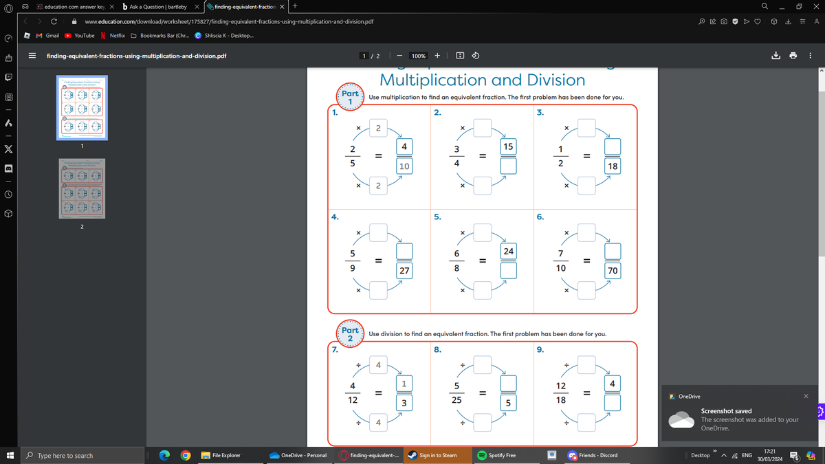 Q
B
| 0
X
B
A
education com answer key ×
b Ask a Question | bartleby
X
M Gmail
finding-equivalent-fraction: X +
www.education.com/download/worksheet/175827/finding-equivalent-fractions-using-multiplication-and-division.pdf
▸ YouTube Netflix Bookmarks Bar (Chr... Shliscia K - Desktop...
finding-equivalent-fractions-using-multiplication-and-division.pdf
Finding Equivalent Fractions Using
A
€
+-8
B
8
8:3
2
8-+
8
Part
1
1.
1/2
100% +
Multiplication and Division
Use multiplication to find an equivalent fraction. The first problem has been done for you.
2.
3.
×
2
x
×
4
3
15
1
=
=
4
2
10
II
-~
25
5
9
×
×
Part
2
7.
N
II
5.
6
x
||
=
27
8
×
x
18
24
24
7
=
10
70
×
Use division to find an equivalent fraction. The first problem has been done for you.
÷
4
8.
÷
9.
÷
4
1
5
12
4
=
=
II
=
12
3
25
18
5
4
Q X
Ө
止
OneDrive
Screenshot saved
The screenshot was added to your
OneDrive.
Type here to search
File Explorer
OneDrive - Personal
finding-equivalent-...
Sign in to Steam
Spotify Free
Friends - Discord
Desktop ^ENG
17:21
30/03/2024