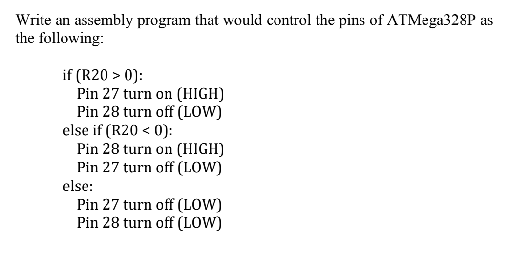 Write an assembly program that would control the pins of ATMega328P as
the following:
if (R20 > 0):
Pin 27 turn on (HIGH)
Pin 28 turn off (LOW)
else if (R20 < 0):
Pin 28 turn on (HIGH)
Pin 27 turn off (LOW)
else:
Pin 27 turn off (LOW)
Pin 28 turn off (LOW)
