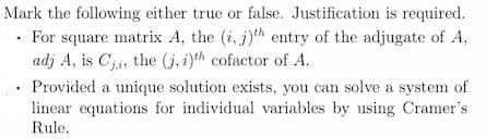 Mark the following either true or false. Justification is required.
For square matrix A, the (i, j)th entry of the adjugate of A,
adj A, is Cji, the (j, i)th cofactor of A.
Provided a unique solution exists, you can solve a system of
linear equations for individual variables by using Cramer's
Rule.