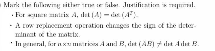 O Mark the following either true or false. Justification is required.
For square matrix A, det (A) = det (AT).
A row replacement operation changes the sign of the deter-
minant of the matrix.
• In general, for nxn matrices A and B, det (AB) ‡ det A det B.