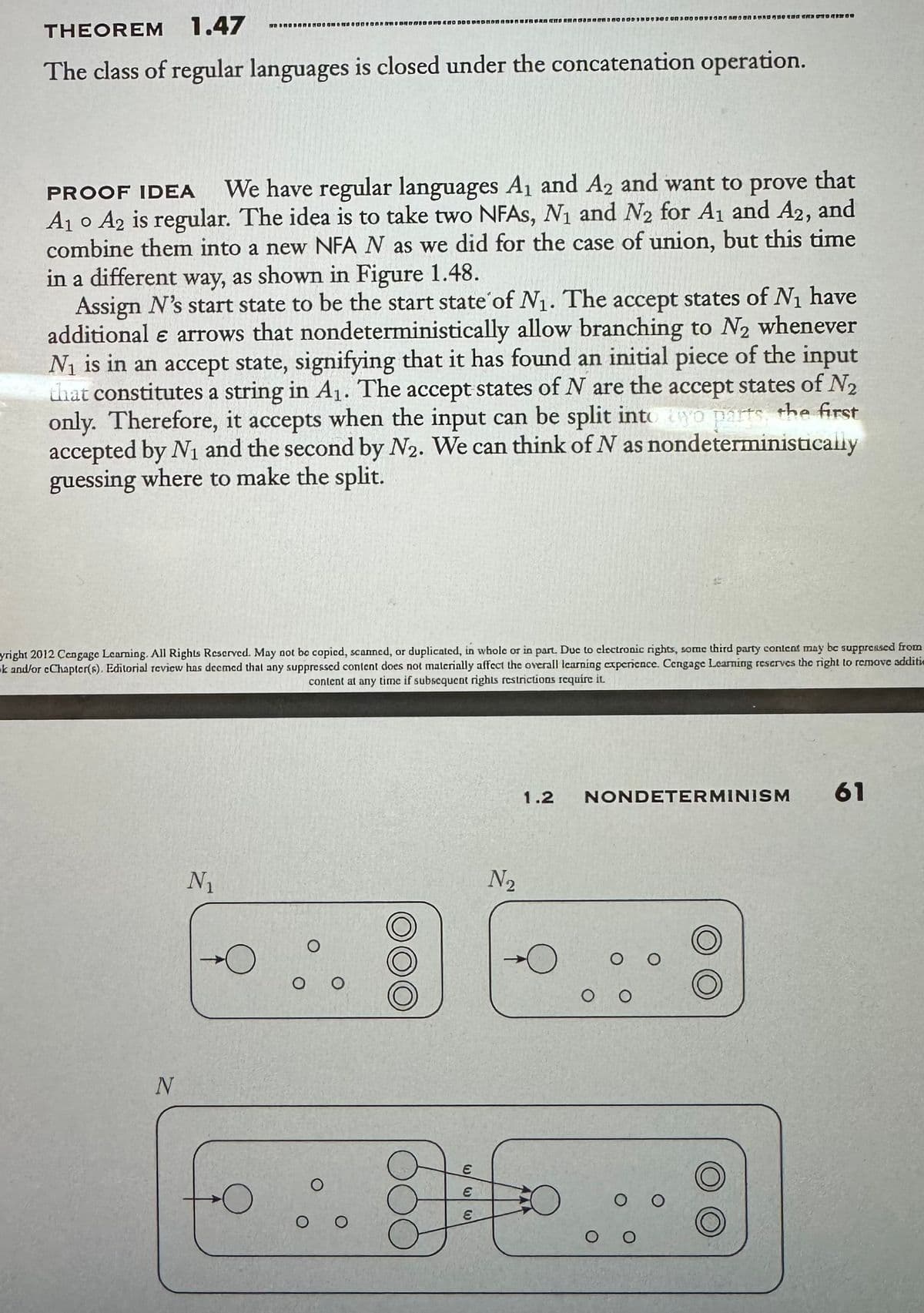 THEOREM 1.47
The class of regular languages is closed under the concatenation operation.
PROOF IDEA We have regular languages A₁ and A2 and want to prove that
A₁ A2 is regular. The idea is to take two NFAs, N₁ and N₂ for A₁ and A2, and
combine them into a new NFA N as we did for the case of union, but this time
in a different way, as shown in Figure 1.48.
Assign N's start state to be the start state of N₁. The accept states of №₁ have
additional e arrows that nondeterministically allow branching to N₂ whenever
N₁ is in an accept state, signifying that it has found an initial piece of the input
that constitutes a string in A₁. The accept states of N are the accept states of N₂
only. Therefore, it accepts when the input can be split into yo parts, the first
accepted by N₁ and the second by N2. We can think of N as nondeterministically
guessing where to make the split.
yright 2012 Cengage Learning. All Rights Reserved. May not be copied, scanned, or duplicated, in whole or in part. Due to clectronic rights, some third party content may be suppressed from
k and/or cChapter(s). Editorial review has deemed that any suppressed content does not materially affect the overall learning experience. Cengage Learning reserves the right to remove additi
content at any time if subsequent rights restrictions require it
N
N₁
TO BRODONanean D DOO ODNONG TO DO NORDnd go and
O
O
O O
о о
N₂
333
1.2
E
8 ito
NONDETERMINISM
O O
оо
61