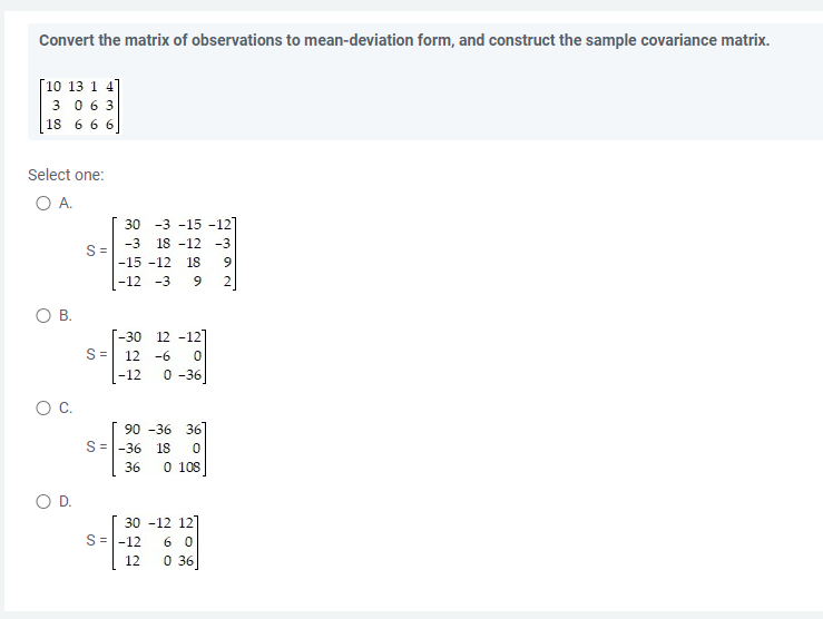 Convert the matrix of observations to mean-deviation form, and construct the sample covariance matrix.
[10 13 1 4]
3 063
18 6 6 6
Select one:
O A.
30 -3 -15 -12]
-3 18 -12 -3
-15 -12 18
-12 -3 9
O B.
-30 12 -12
12 -6 0
-12 0-36]
90 -36 36
S = -36 18 0
36 0 108
30 -12 12
60
0 36]
C.
O D.
S=
S=
S=-12
12
392