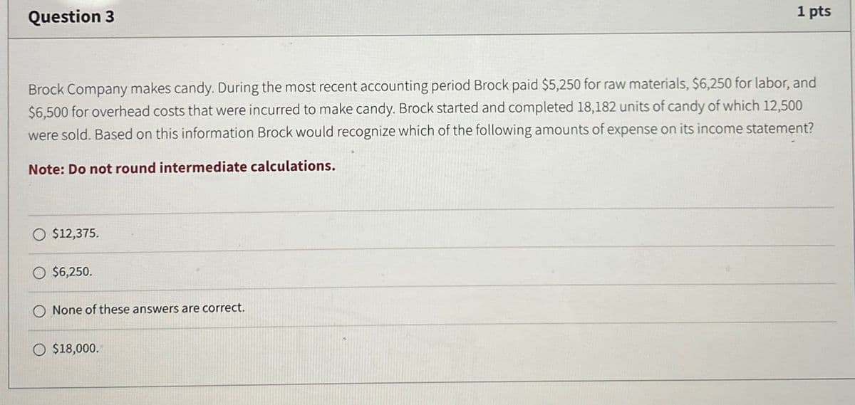 Question 3
1 pts
Brock Company makes candy. During the most recent accounting period Brock paid $5,250 for raw materials, $6,250 for labor, and
$6,500 for overhead costs that were incurred to make candy. Brock started and completed 18,182 units of candy of which 12,500
were sold. Based on this information Brock would recognize which of the following amounts of expense on its income statement?
Note: Do not round intermediate calculations.
$12,375.
O $6,250.
None of these answers are correct.
O $18,000.