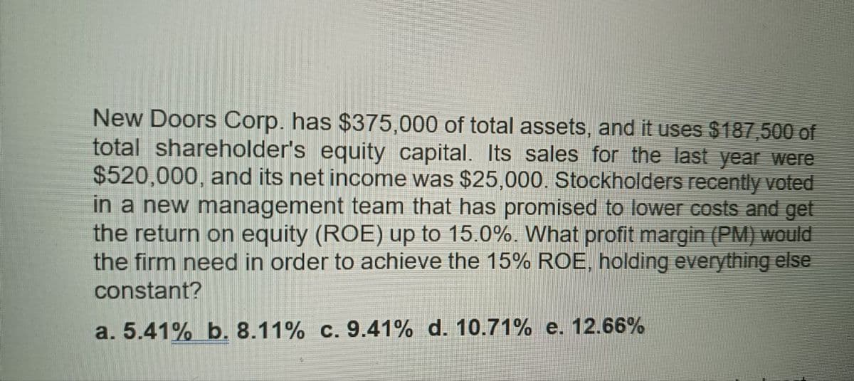 New Doors Corp. has $375,000 of total assets, and it uses $187,500 of
total shareholder's equity capital. Its sales for the last year were
$520,000, and its net income was $25,000. Stockholders recently voted
in a new management team that has promised to lower costs and get
the return on equity (ROE) up to 15.0%. What profit margin (PM) would
the firm need in order to achieve the 15% ROE, holding everything else
constant?
a. 5.41% b. 8.11% c. 9.41% d. 10.71% e. 12.66%