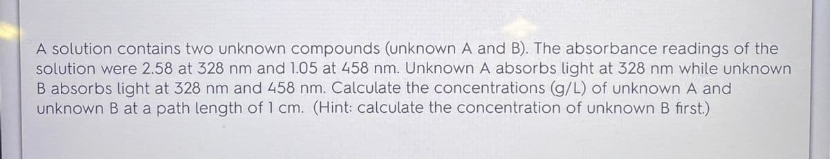 A solution contains two unknown compounds (unknown A and B). The absorbance readings of the
solution were 2.58 at 328 nm and 1.05 at 458 nm. Unknown A absorbs light at 328 nm while unknown
B absorbs light at 328 nm and 458 nm. Calculate the concentrations (g/L) of unknown A and
unknown B at a path length of 1 cm. (Hint: calculate the concentration of unknown B first.)