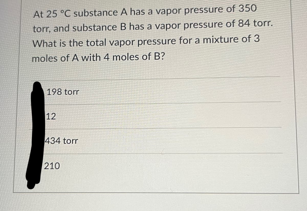 At 25 °C substance A has a vapor pressure of 350
torr, and substance B has a vapor pressure of 84 torr.
What is the total vapor pressure for a mixture of 3
moles of A with 4 moles of B?
198 torr
12
434 torr
210