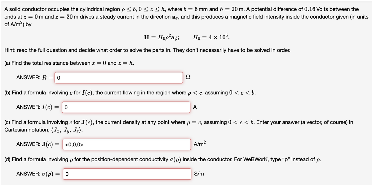A solid conductor occupies the cylindrical region p< b, 0 < z < h, where b = 6 mm and h = 20 m. A potential difference of 0.16 Volts between the
:20 m drives a steady current in the direction az, and this produces a magnetic field intensity inside the conductor given (in units
ends at z =
0 m and z =
of A/m?) by
H = Hop as;
Но — 4 х 105.
%3D
Hint: read the full question and decide what order to solve the parts in. They don't necessarily have to be solved in order.
(a) Find the total resistance between z = 0 and z = h.
ANSWER: R
(b) Find a formula involving c for I(c), the current flowing in the region where p < c, assuming 0 < c< b.
ANSWER: I(c)
A
(c) Find a formula involving c for J(c), the current density at any point where p= c, assuming 0 < c < b. Enter your answer (a vector, of course) in
Cartesian notation, (Jæ, Jy, Jz).
ANSWER: J(c) = <0,0,0>
A/m?
(d) Find a formula involving p for the position-dependent conductivity o(p) inside the conductor. For WeBWorK, type "p" instead of p.
ANSWER: o(p) = 0
S/m
