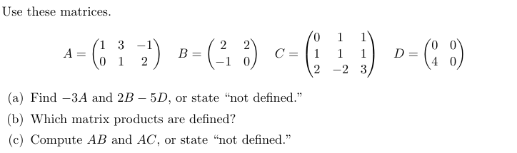 Use these matrices.
A
3
-1
2
2
-1 0
C
1
4 = ( 1 ³ ² ²) ³ = (³ ³) c = ( 1 ) = ( )
1 2
B
(a) Find -3A and 2B - 5D, or state "not defined."
(b) Which matrix products are defined?
(c) Compute AB and AC, or state "not defined."
1
-2 3
D