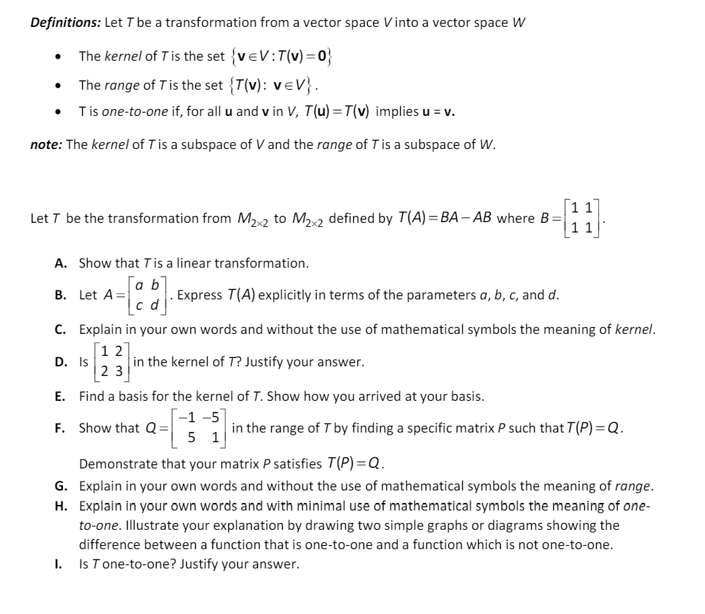 Definitions: Let T be a transformation from a vector space Vinto a vector space W
•
The kernel of T is the set {veV: T(v) = 0}
•
The range of T is the set {T(v): v=V}.
•
T is one-to-one if, for all u and v in V, T(u)=7(v) implies u = v.
note: The kernel of T is a subspace of V and the range of T is a subspace of W.
Let T be the transformation from M2×2 to M2x2 defined by T(A) = BA-AB where B =
1
A. Show that T is a linear transformation.
B. Let A=
a b
cd
. Express T(A) explicitly in terms of the parameters a, b, c, and d.
C. Explain in your own words and without the use of mathematical symbols the meaning of kernel.
1 2
23
D. Is
in the kernel of T? Justify your answer.
E. Find a basis for the kernel of T. Show how you arrived at your basis.
F. Show that Q =
-1 -5
5 1
in the range of T by finding a specific matrix P such that T(P) =Q.
Demonstrate that your matrix P satisfies T(P)=Q.
G. Explain in your own words and without the use of mathematical symbols the meaning of range.
H. Explain in your own words and with minimal use of mathematical symbols the meaning of one-
to-one. Illustrate your explanation by drawing two simple graphs or diagrams showing the
difference between a function that is one-to-one and a function which is not one-to-one.
I.
Is T one-to-one? Justify your answer.