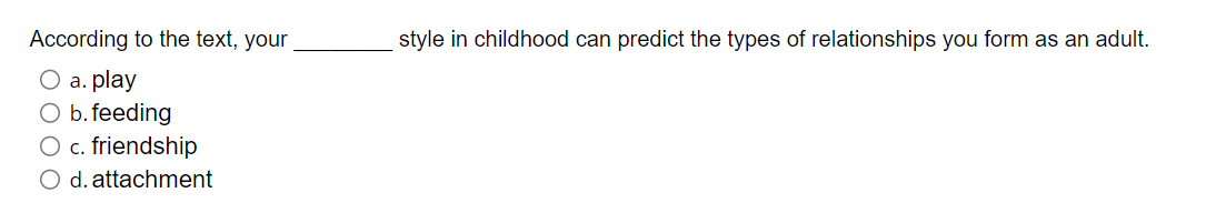 According to the text, your
O a. play
O b.feeding
O c. friendship
O d. attachment
style in childhood can predict the types of relationships you form as an adult.