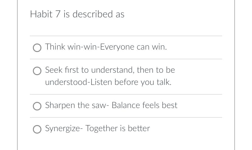 Habit 7 is described as
O Think win-win-Everyone can win.
Seek first to understand, then to be
understood-Listen before you talk.
Sharpen the saw- Balance feels best
O Synergize- Together is better
