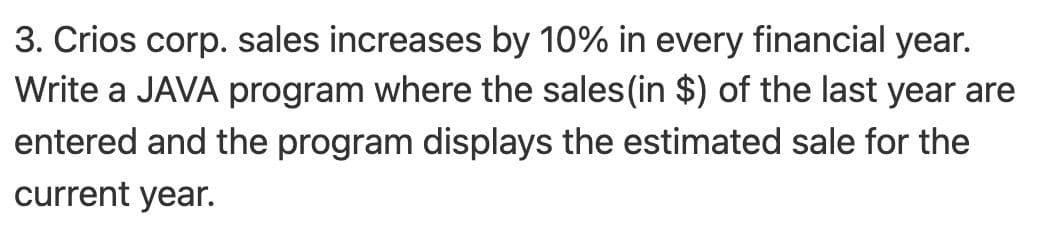 3. Crios corp. sales increases by 10% in every financial year.
Write a JAVA program where the sales(in $) of the last year are
entered and the program displays the estimated sale for the
current year.
