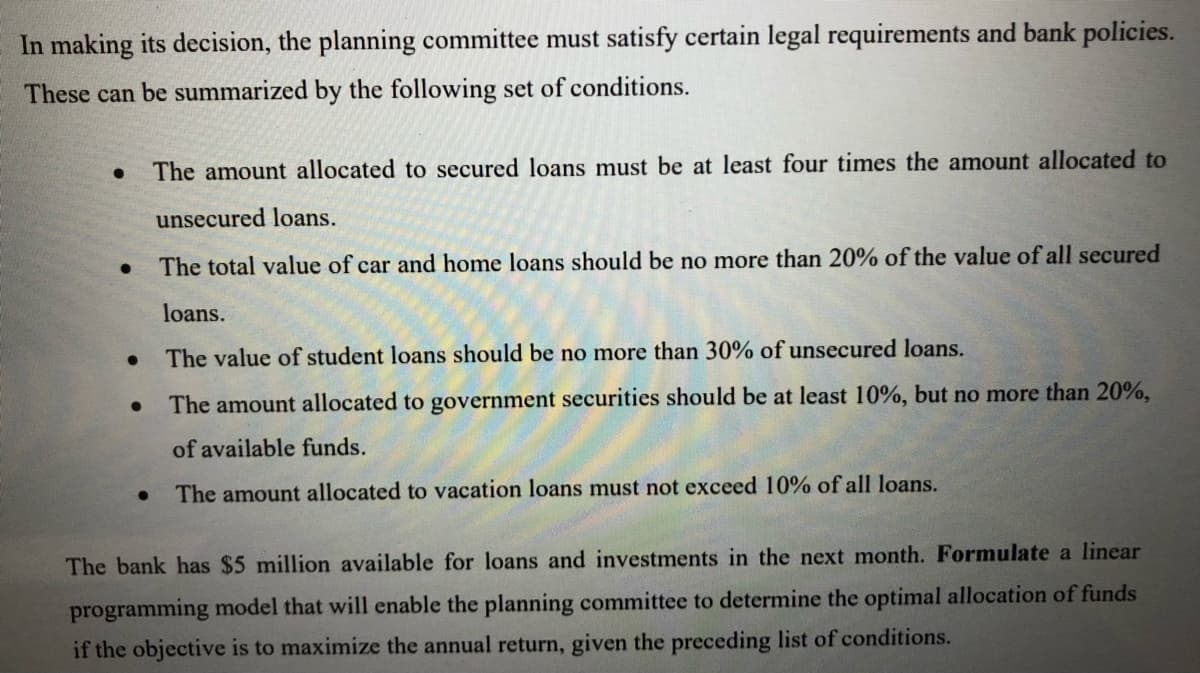 In making its decision, the planning committee must satisfy certain legal requirements and bank policies.
These can be summarized by the following set of conditions.
The amount allocated to secured loans must be at least four times the amount allocated to
unsecured loans.
The total value of car and home loans should be no more than 20% of the value of all secured
loans.
The value of student loans should be no more than 30% of unsecured loans.
The amount allocated to government securities should be at least 10%, but no more than 20%,
of available funds.
• The amount allocated to vacation loans must not exceed 10% of all loans.
The bank has $5 million available for loans and investments in the next month. Formulate a linear
programming model that will enable the planning committee to determine the optimal allocation of funds
if the objective is to maximize the annual return, given the preceding list of conditions.
