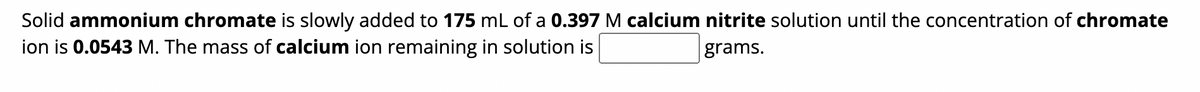 Solid ammonium chromate is slowly added to 175 mL of a 0.397 M calcium nitrite solution until the concentration of chromate
ion is 0.0543 M. The mass of calcium ion remaining in solution is
grams.