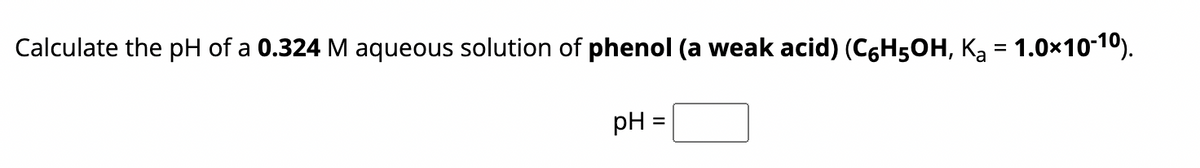 Calculate the pH of a 0.324 M aqueous solution of phenol (a weak acid) (C6H5OH, K₂ = 1.0×10-10).
pH
=
