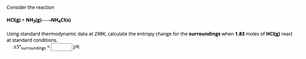 Consider the reaction
HCI(g) + NH3(g)- >NH4Cl(s)
Using standard thermodynamic data at 298K, calculate the entropy change for the surroundings when 1.83 moles of HCI(g) react
at standard conditions.
AS s
surroundings
J/K