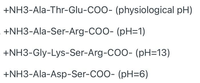 +NH3-Ala-Thr-Glu-COO- (physiological pH)
+NH3-Ala-Ser-Arg-COO- (pH=1)
+NH3-Gly-Lys-Ser-Arg-COO- (pH=13)
+NH3-Ala-Asp-Ser-COO- (pH=6)
