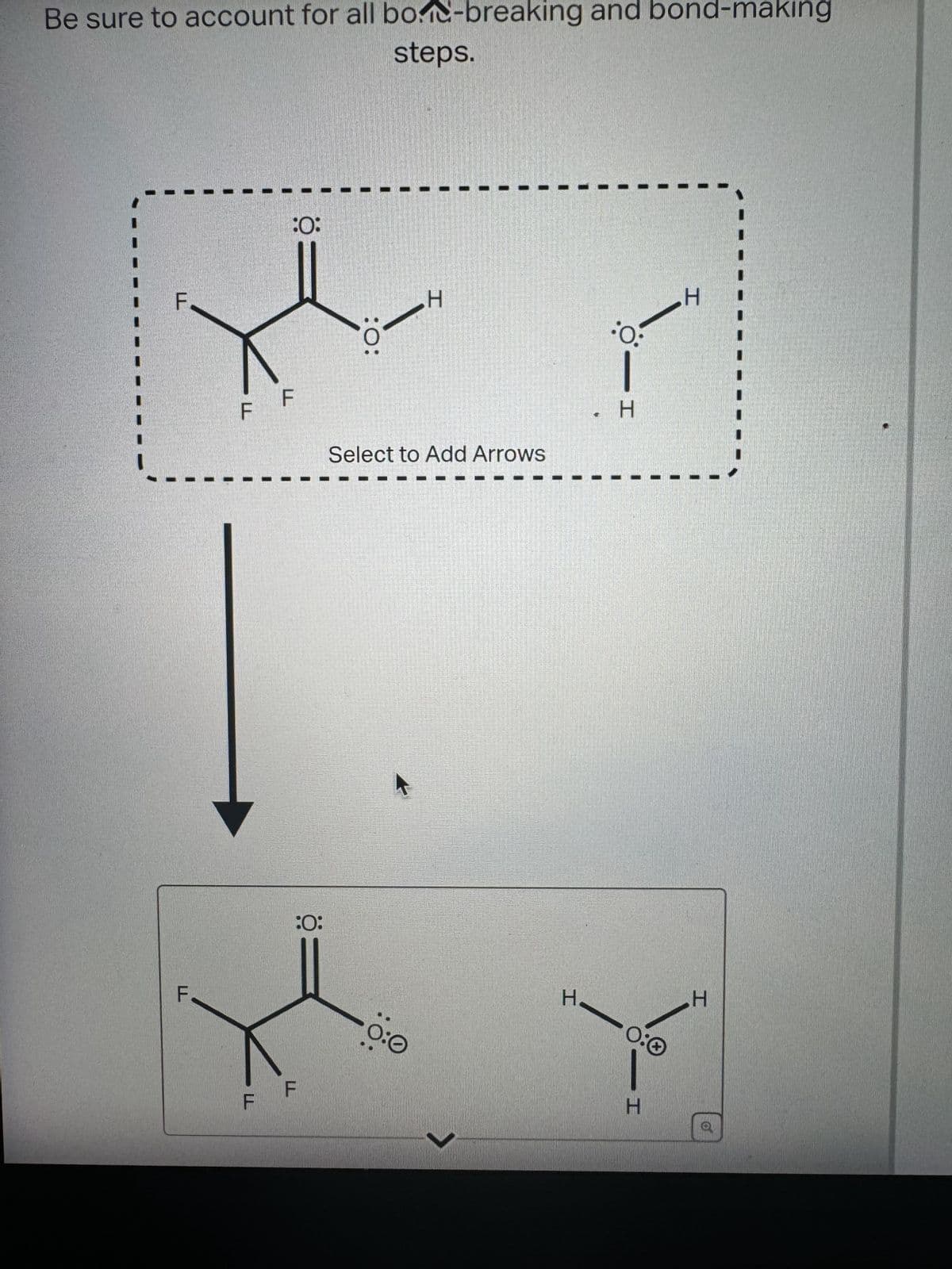 Be sure to account for all bod-breaking and bond-making
steps.
F
F
:0:
F
:0:
H
:O:
Select to Add Arrows
:0:
F
0:0
H
HIO:
HIO
H