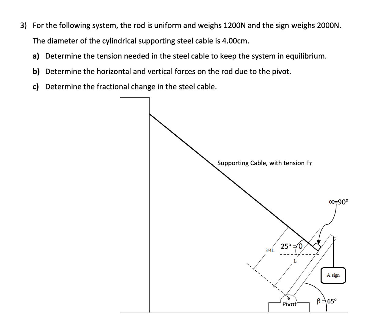 3) For the following system, the rod is uniform and weighs 1200N and the sign weighs 2000N.
The diameter of the cylindrical supporting steel cable is 4.00cm.
a) Determine the tension needed in the steel cable to keep the system in equilibrium.
b) Determine the horizontal and vertical forces on the rod due to the pivot.
c) Determine the fractional change in the steel cable.
Supporting Cable, with tension FT
3/4L
25°/0
L
Pivot
x=90°
A sign
B = 65°