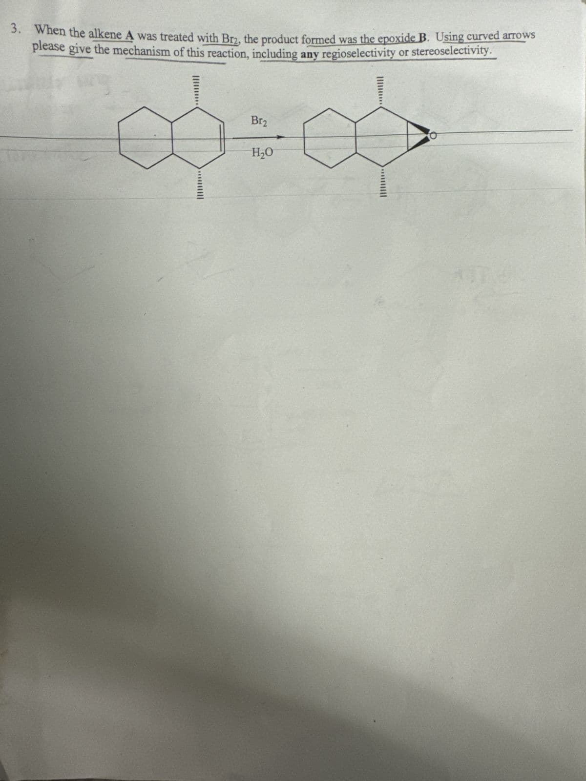 3. When the alkene A was treated with Br₂, the product formed was the epoxide B. Using curved arrows
please give the mechanism of this reaction, including any regioselectivity or stereoselectivity.
Br₂
00+00
H₂O