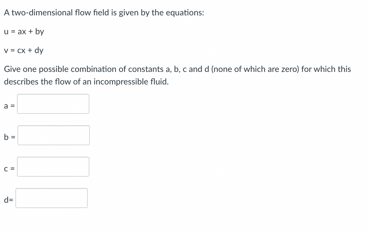 A two-dimensional flow field is given by the equations:
u = ax + by
V = Cx + dy
Give one possible combination of constants a, b, c and d (none of which are zero) for which this
describes the flow of an incompressible fluid.
a =
b =
C =
d=
