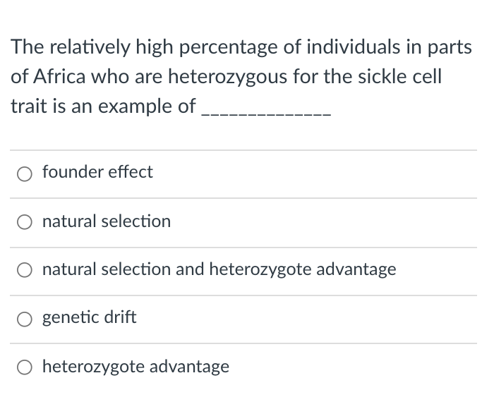 The relatively high percentage of individuals in parts
of Africa who are heterozygous for the sickle cel
trait is an example of
founder effect
natural selection
natural selection and heterozygote advantage
genetic drift
heterozygote advantage
