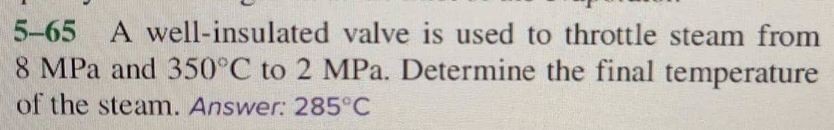 5-65 A well-insulated valve is used to throttle steam from
8 MPa and 350°C to 2 MPa. Determine the final temperature
of the steam. Answer: 285°C