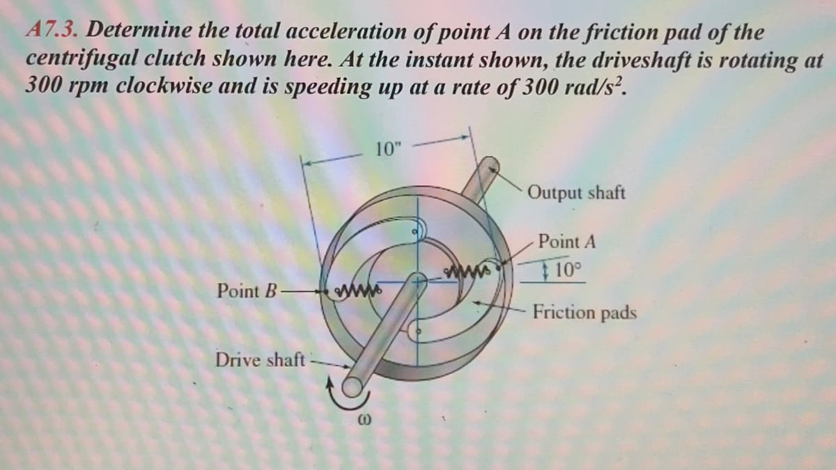 A7.3. Determine the total acceleration of point A on the friction pad of the
centrifugal clutch shown here. At the instant shown, the driveshaft is rotating at
300 rpm clockwise and is speeding up at a rate of 300 rad/s².
10"
Output shaft
Point A
10°
Point B
wwwww
Drive shaft
W
Friction pads