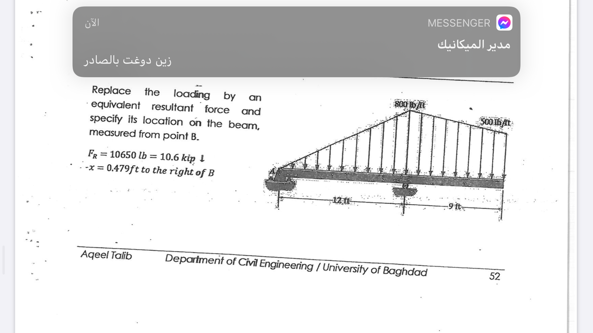 MESSENGER
مدير الميكانيك
زين دوغت بالصادر
Replace the
equivalent resultant force and
specify its location on the beam,
loading by
an
measured from point B.
FR = 10650 lb = 10.6 kip !
-x = 0.479ft to the right of B
12 f
-9 it
Aqeel Talib
Department of Civil Engineering / University of Baghdad
52
