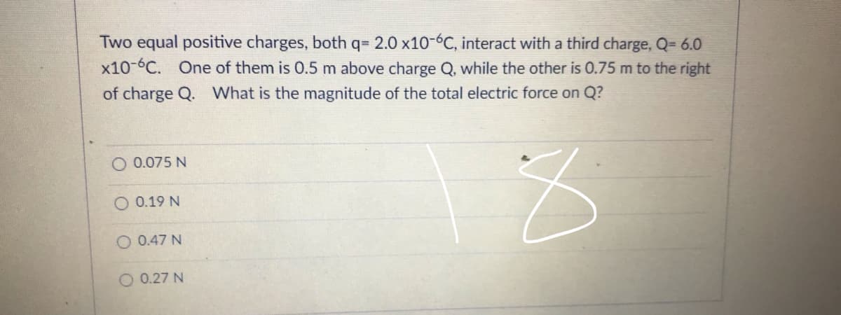 Two equal positive charges, both q= 2.0 x10-6C, interact with a third charge, Q= 6.0
x10-C. One of them is 0.5 m above charge Q, while the other is 0.75 m to the right
of charge Q. What is the magnitude of the total electric force on Q?
O 0.075 N
O 0.19 N
O 0.47 N
O 0.27 N

