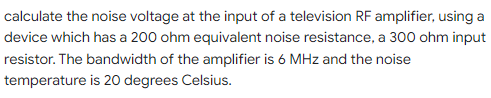 calculate the noise voltage at the input of a television RF amplifier, using a
device which has a 200 ohm equivalent noise resistance, a 300 ohm input
resistor. The bandwidth of the amplifier is 6 MHz and the noise
temperature is 20 degrees Celsius.
