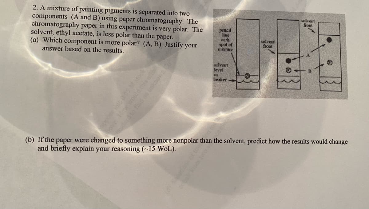 2. A mixture of painting pigments is separated into two
components (A and B) using paper chromatography. The
chromatography paper in this experiment is very polar. The
solvent, ethyl acetate, is less polar than the paper.
(a) Which component is more polar? (A, B) Justify your
answer based on the results.
selvet
from
pencil
line
wirlh
spol of
mixhre
solve
froet
schet
level
beaker
(b) If the paper were changed to something more nonpolar than the solvent, predict how the results would chang
and briefly explain your reasoning (~15 WoL).
bove Howwoudd this afe
udardto find unksowa
