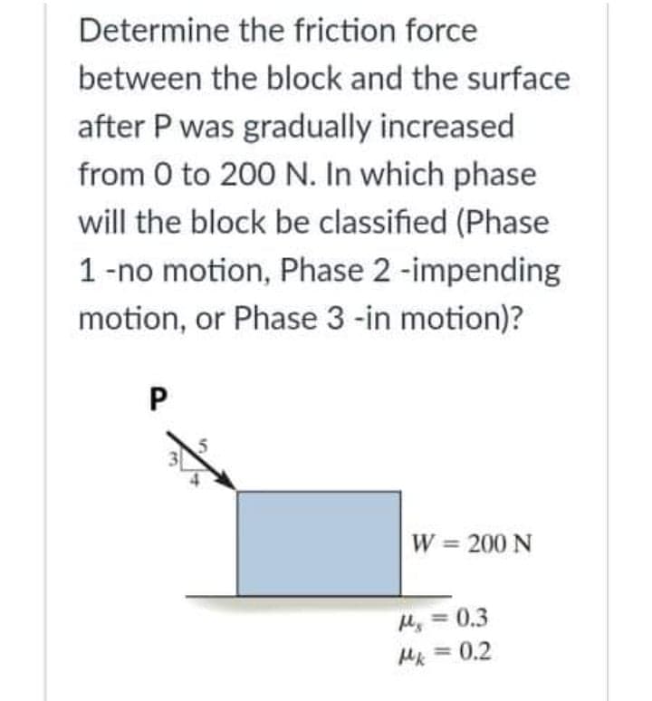 Determine the friction force
between the block and the surface
after P was gradually increased
from 0 to 200 N. In which phase
will the block be classified (Phase
1-no motion, Phase 2 -impending
motion, or Phase 3 -in motion)?
W = 200 N
My = 0.3
Mk = 0.2
