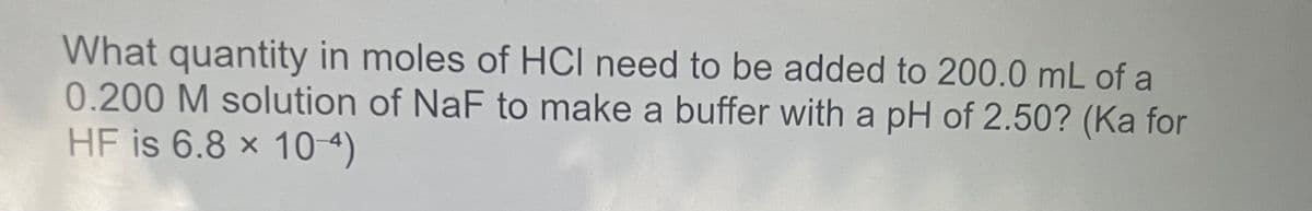 What quantity in moles of HCI need to be added to 200.0 mL of a
0.200 M solution of NaF to make a buffer with a pH of 2.50? (Ka for
HF is 6.8 × 10 4)
