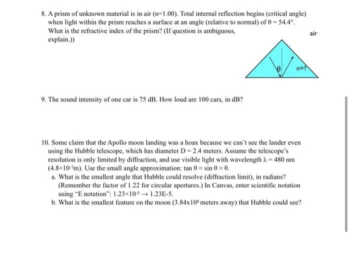 8. A prism of unknown material is in air (n=1.00). Total internal reflection begins (critical angle)
when light within the prism reaches a surface at an angle (relative to normal) of 0 54.4°.
What is the refractive index of the prism? (If question is ambiguous,
explain.)
air
n=
9. The sound intensity of one car is 75 dB. How loud are 100 cars, in dB?
10. Some claim that the Apollo moon landing was a hoax because we can't see the lander even
using the Hubble telescope, which has diameter D 2.4 meters. Assume the telescope's
resolution is only limited by diffraction, and use visible light with wavelength à 480 nm
(4.8x10'm). Use the small angle approximation: tan 0= sin 0= 0.
a. What is the smallest angle that Hubble could resolve (diffraction limit), in radians?
(Remember the factor of 1.22 for circular apertures.) In Canvas, enter scientific notation
using "E notation": 1.23x10s 1.23E-5.
b. What is the smallest feature on the moon (3.84x10 meters away) that Hubble could see?
