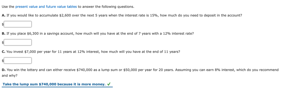 Use the present value and future value tables to answer the following questions.
A. If you would like to accumulate $2,600 over the next 5 years when the interest rate is 15%, how much do you need to deposit in the account?
2$
B. If you place $6,300 in a savings account, how much will you have at the end of 7 years with a 12% interest rate?
C. You invest $7,000 per year for 11 years at 12% interest, how much will you have at the end of 11 years?
2$
D. You win the lottery and can either receive $740,000 as a lump sum or $50,000 per year for 20 years. Assuming you can earn 8% interest, which do you recommend
and why?
Take the lump sum $740,000 because it is more money.
