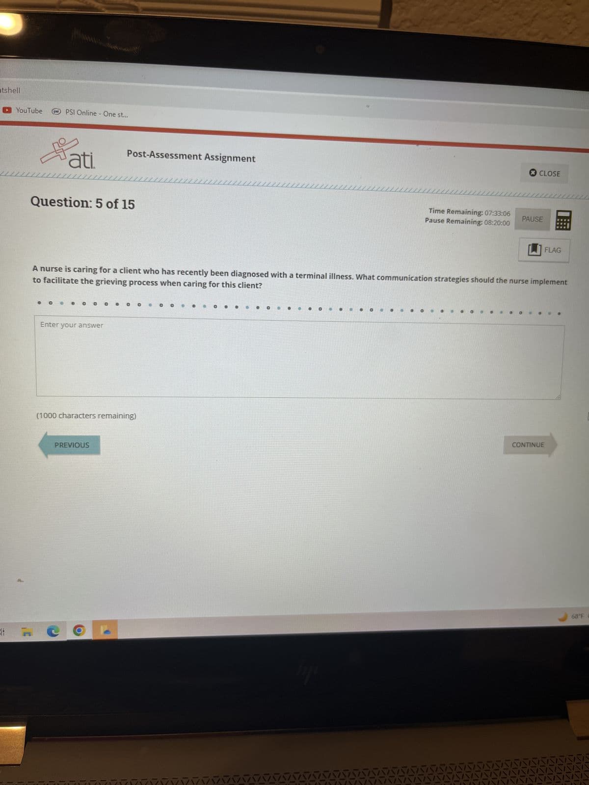 ntshell
YouTube
pr
PSI Online - One st...
ati.
Question: 5 of 15
Post-Assessment Assignment
Enter your answer
(1000 characters remaining)
PREVIOUS
Time Remaining: 07:33:06
Pause Remaining: 08:20:00
CLOSE
to facilitate the grieving process when caring for this client?
A nurse is caring for a client who has recently been diagnosed with a terminal illness. What communication strategies should the nurse implement
PAUSE
FLAG
CONTINUE
68°F C