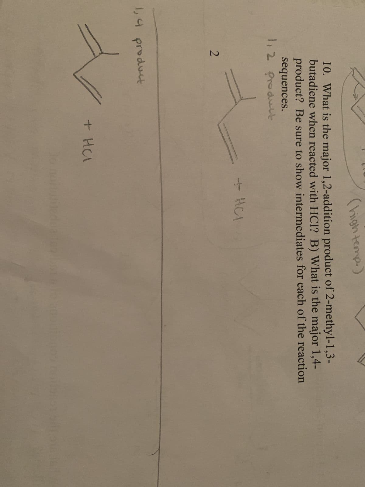 (high temp.)
10. What is the major 1,2-addition product of 2-methyl-1,3-
butadiene when reacted with HCl? B) What is the major 1,4-
product? Be sure to show intermediates for each of the reaction
sequences.
1,2 Product
2
1,4 product
+ HCl
+ HCI
lo notturitedna isalbsts to enouibaos noss515 16 1