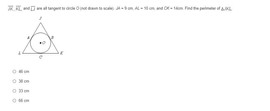 JK, KL, and LJ are all tangent to circle O (not drawn to scale). JA = 9 cm, AL = 10 cm, and CK = 14cm. Find the perimeter of AJKL.
K
O 46 cm
O 38 cm
O 33 cm
O 66 cm
