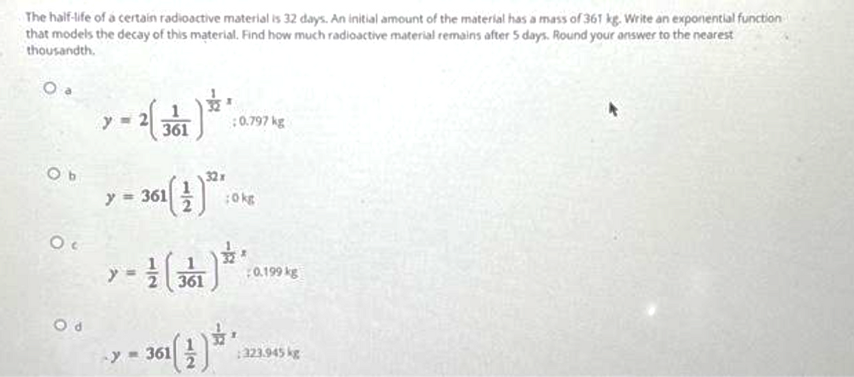 The half-life of a certain radioactive material is 32 days. An initial amount of the material has a mass of 361 kg. Write an exponential function
that models the decay of this material. Find how much radioactive material remains after 5 days. Round your answer to the nearest
thousandth.
O a
Ob
Oc
Od
= 2(361)
y=
y = 361
T
32x
361 (1) 0 : 0
0.797 kg
y-361
:0 kg
¹(34)**
361
· 361( 1 ) * *
0.199 kg
323.945 kg