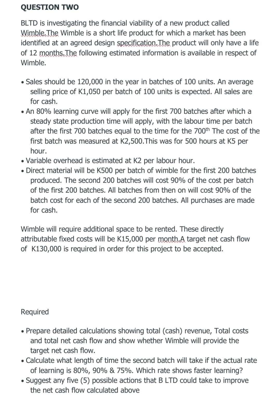 QUESTION Two
BLTD is investigating the financial viability of a new product called
Wimble. The Wimble is a short life product for which a market has been
identified at an agreed design specification. The product will only have a life
of 12 months.The following estimated information is available in respect of
Wimble.
Sales should be 120,000 in the year in batches of 100 units. An average
selling price of K1,050 per batch of 100 units is expected. All sales are
for cash.
• An 80% learning curve will apply for the first 700 batches after which a
steady state production time will apply, with the labour time per batch
after the first 700 batches equal to the time for the 700th The cost of the
first batch was measured at K2,500.This was for 500 hours at K5 per
hour.
• Variable overhead is estimated at K2 per labour hour.
• Direct material will be K500 per batch of wimble for the first 200 batches
produced. The second 200 batches will cost 90% of the cost per batch
of the first 200 batches. All batches from then on will cost 90% of the
batch cost for each of the second 200 batches. All purchases are made
for cash.
Wimble will require additional space to be rented. These directly
attributable fixed costs will be K15,000 per month.A target net cash flow
of K130,000 is required in order for this project to be accepted.
Required
Prepare detailed calculations showing total (cash) revenue, Total costs
and total net cash flow and show whether Wimble will provide the
target net cash flow.
Calculate what length of time the second batch will take if the actual rate
of learning is 80%, 90% & 75%. Which rate shows faster learning?
Suggest any five (5) possible actions that B LTD could take to improve
the net cash flow calculated above
