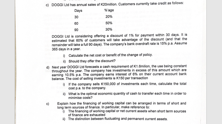 c) DOGGI Ltd has annual sales of K20million. Customers currently take credit as follows:
Days
%'age
20%
30
60
50%
90
30%
DOGGI Ltd is considering offering a discount of 1% for payment within 30 days. It is
estimated that 60% of customers will take advantage of the discount (and that the
remainder will take a full 90 days). The company's bank overdraft rate is 15% p.a. Assume
365 days in a year.
i) Calculate the net cost or benefit of the change of policy.
Should they offer the discount?
ii)
d) Next year DOGGI Ltd forecasts a cash requirement of K1.6milion, the use being constant
throughout the year. The company has investments in excess of this amount which are
earning 10.5% p.a. The company earns interest of 6% on their current account bank
balance. The cost of selling investments is K150 per transaction
c)
i)
If the company sells K150,000 of investments each time, calculate the total
cost p.a. to the company.
ii)
What is the optimal economic quantity of cash to transfer each time in order to
minimise costs?
Explain how the financing of working capital can be arranged in terms of short and
long term sources of finance. In particular, make reference to:
i) The financing of working capital or net current assets when short term sources
of finance are exhausted
ii) The distinction between fluctuating and permanent current assets.