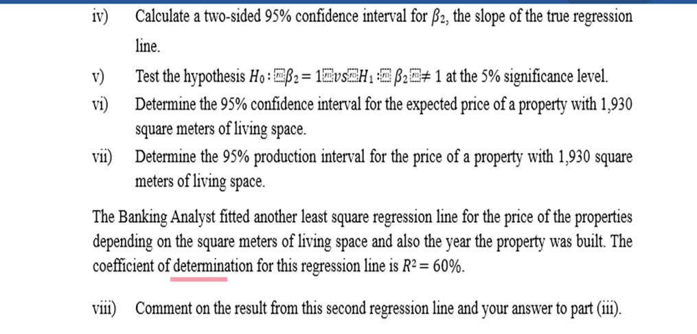 iv)
v)
vi)
vii)
Calculate a two-sided 95% confidence interval for ẞ2, the slope of the true regression
line.
Test the hypothesis Ho: ẞ2=1vs H₁ ẞ21 at the 5% significance level.
Determine the 95% confidence interval for the expected price of a property with 1,930
square meters of living space.
Determine the 95% production interval for the price of a property with 1,930 square
meters of living space.
The Banking Analyst fitted another least square regression line for the price of the properties
depending on the square meters of living space and also the year the property was built. The
coefficient of determination for this regression line is R2 = 60%.
viii) Comment on the result from this second regression line and your answer to part (iii).