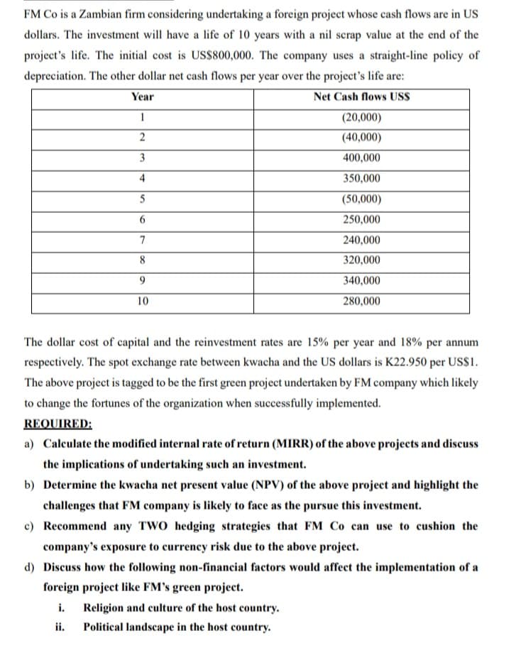 FM Co is a Zambian firm considering undertaking a foreign project whose cash flows are in US
dollars. The investment will have a life of 10 years with a nil scrap value at the end of the
project's life. The initial cost is US$800,000. The company uses a straight-line policy of
depreciation. The other dollar net cash flows per year over the project's life are:
Year
Net Cash flows US$
1
(20,000)
2
(40,000)
3
400,000
4
350,000
5
(50,000)
6
250,000
7
240,000
8
320,000
9
340,000
10
280,000
The dollar cost of capital and the reinvestment rates are 15% per year and 18% per annum
respectively. The spot exchange rate between kwacha and the US dollars is K22.950 per US$1.
The above project is tagged to be the first green project undertaken by FM company which likely
to change the fortunes of the organization when successfully implemented.
REQUIRED:
a) Calculate the modified internal rate of return (MIRR) of the above projects and discuss
the implications of undertaking such an investment.
b) Determine the kwacha net present value (NPV) of the above project and highlight the
challenges that FM company is likely to face as the pursue this investment.
c) Recommend any TWO hedging strategies that FM Co can use to cushion the
company's exposure to currency risk due to the above project.
d) Discuss how the following non-financial factors would affect the implementation of a
foreign project like FM's green project.
i. Religion and culture of the host country.
ii.
Political landscape in the host country.