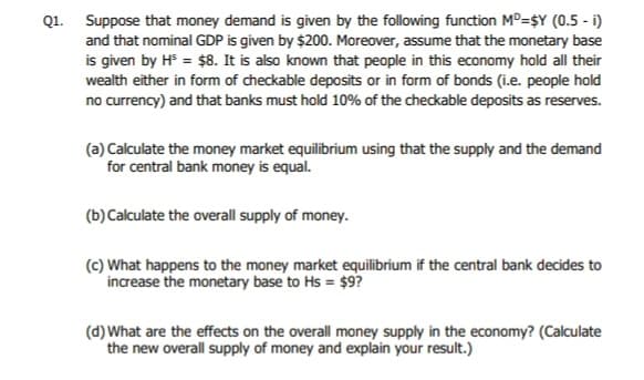 Q1. Suppose that money demand is given by the following function MD=$Y (0.5 - i)
and that nominal GDP is given by $200. Moreover, assume that the monetary base
is given by H³ = $8. It is also known that people in this economy hold all their
wealth either in form of checkable deposits or in form of bonds (i.e. people hold
no currency) and that banks must hold 10% of the checkable deposits as reserves.
(a) Calculate the money market equilibrium using that the supply and the demand
for central bank money is equal.
(b) Calculate the overall supply of money.
(c) What happens to the money market equilibrium if the central bank decides to
increase the monetary base to Hs = $9?
(d) What are the effects on the overall money supply in the economy? (Calculate
the new overall supply of money and explain your result.)