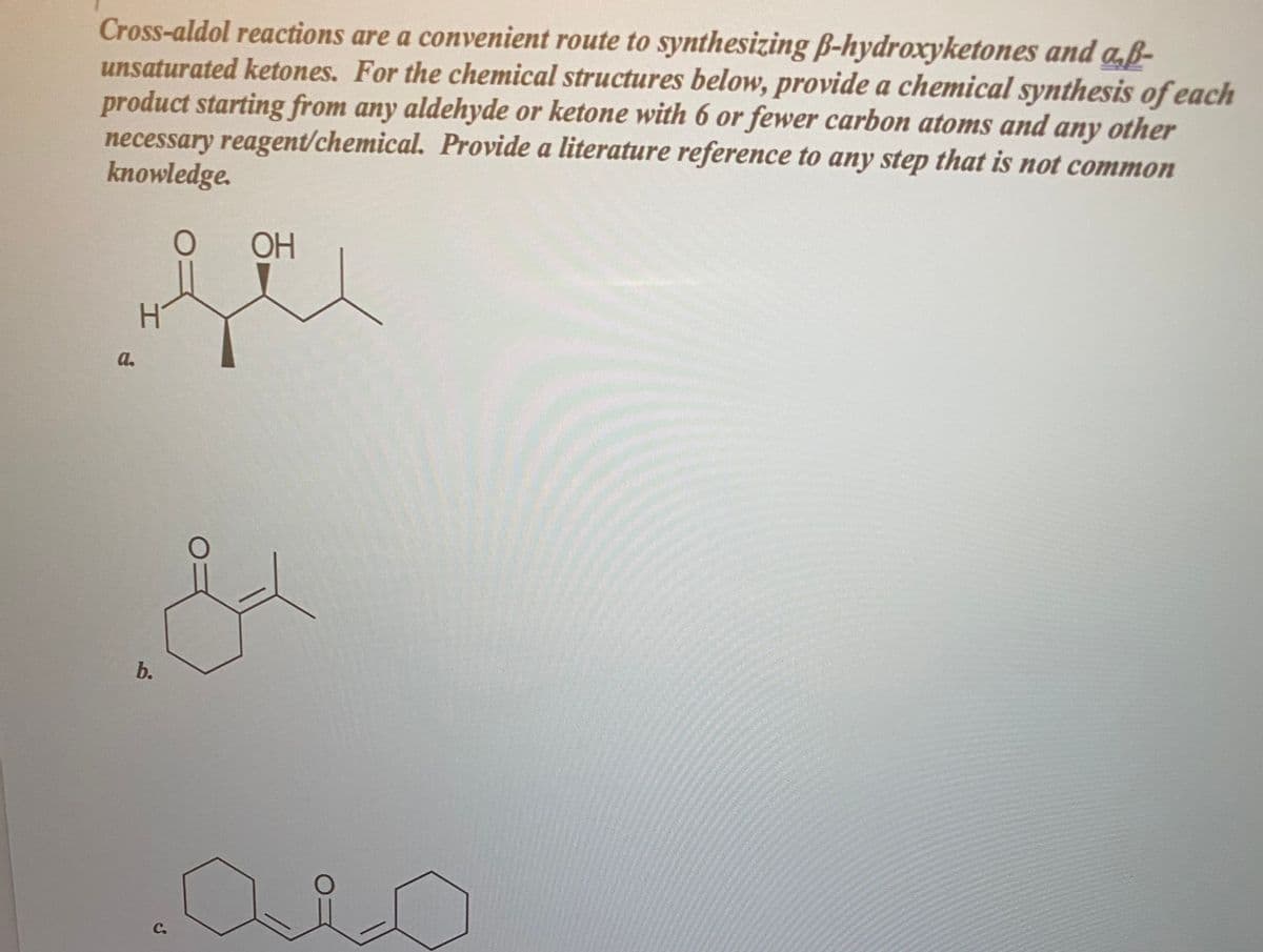 Cross-aldol reactions are a convenient route to synthesizing B-hydroxyketones and a,ß-
unsaturated ketones. For the chemical structures below, provide a chemical synthesis of each
product starting from any aldehyde or ketone with 6 or fewer carbon atoms and any other
necessary reagent/chemical. Provide a literature reference to any step that is not common
knowledge.
ОН
a.
b.
C.
