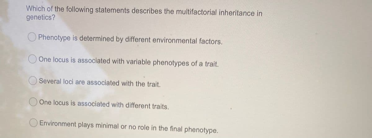Which of the following statements describes the multifactorial inheritance in
genetics?
O Phenotype is determined by different environmental factors.
O One locus is associated with variable phenotypes of a trait.
Several loci are associated with the trait.
One locus is associated with different traits.
O Environment plays minimal or no role in the final phenotype.
